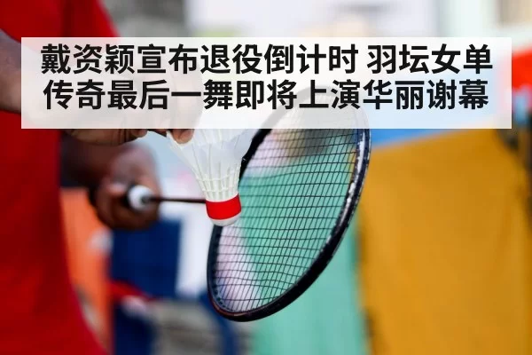 戴资颖宣布退役倒计时 羽坛女单传奇最后一舞即将上演华丽谢幕